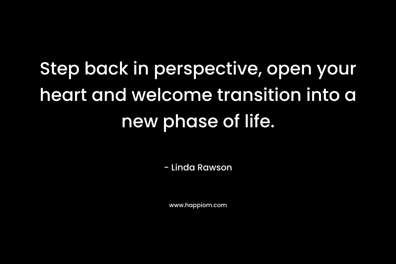 Step back in perspective, open your heart and welcome transition into a new phase of life. – Linda Rawson
