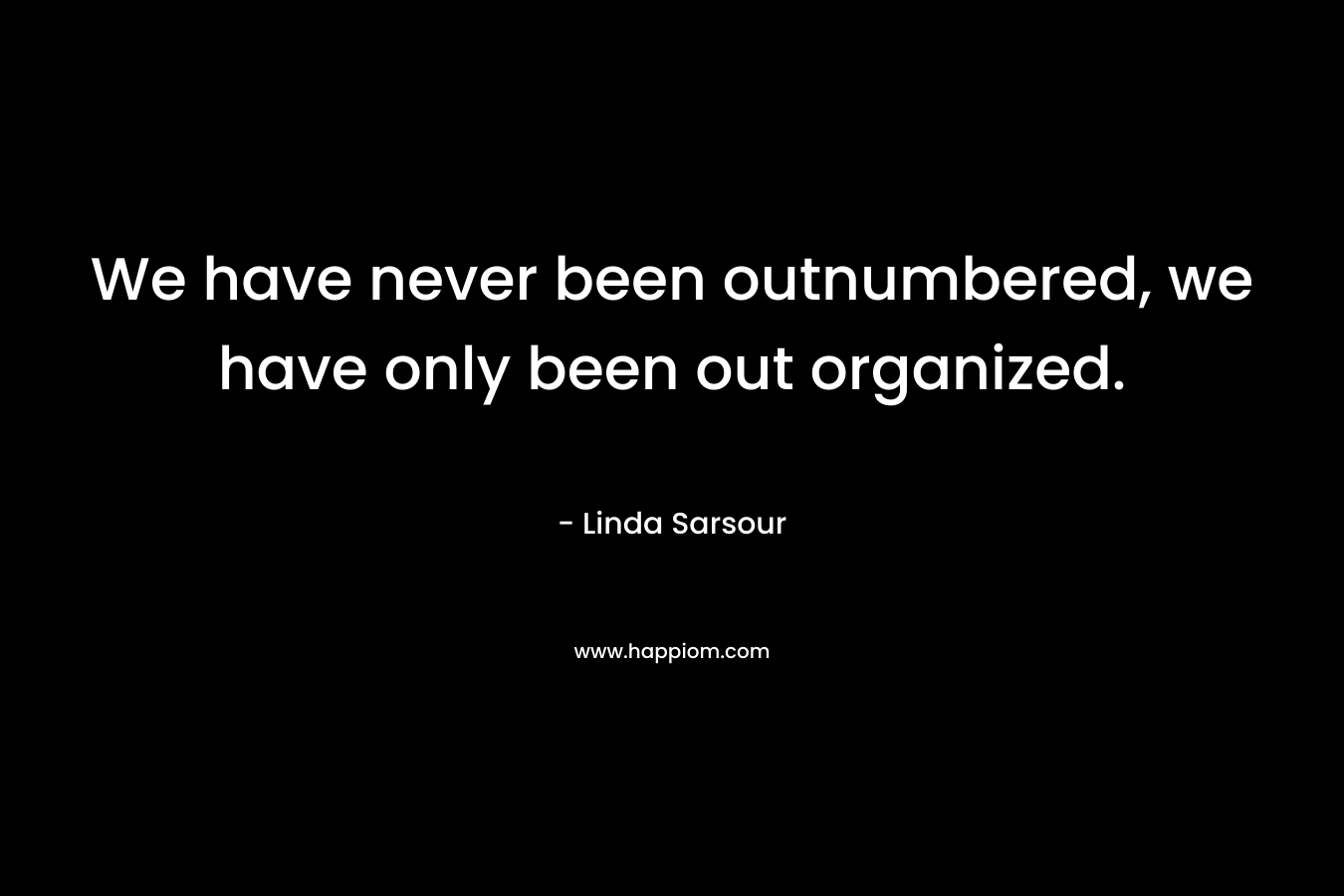 We have never been outnumbered, we have only been out organized.