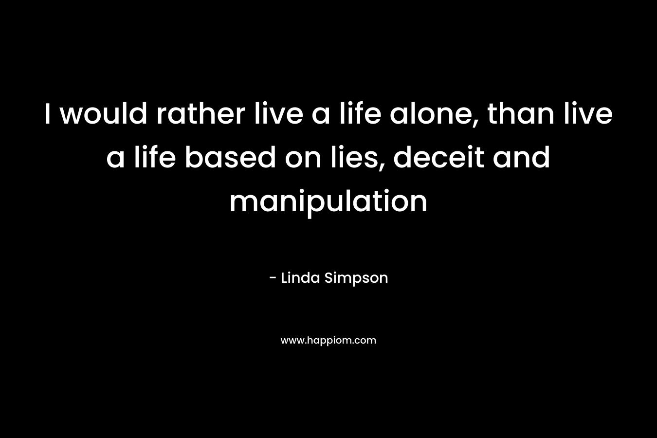 I would rather live a life alone, than live a life based on lies, deceit and manipulation