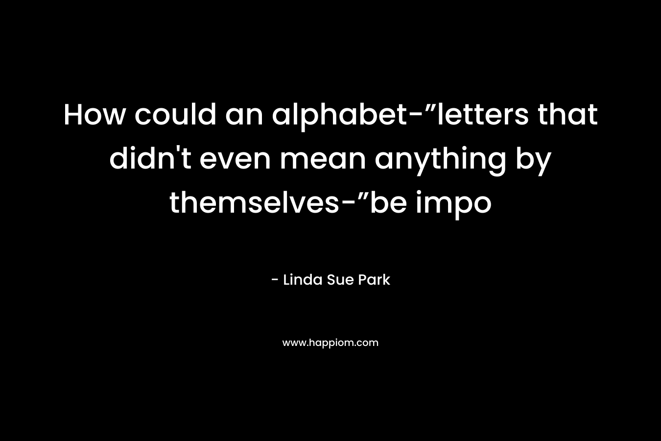 How could an alphabet-”letters that didn’t even mean anything by themselves-”be impo – Linda Sue Park