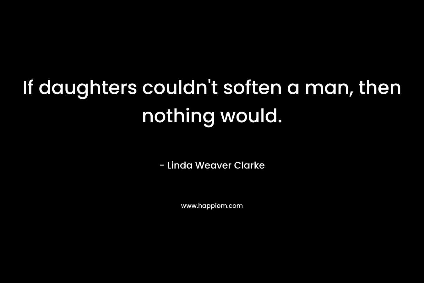 If daughters couldn’t soften a man, then nothing would. – Linda Weaver Clarke
