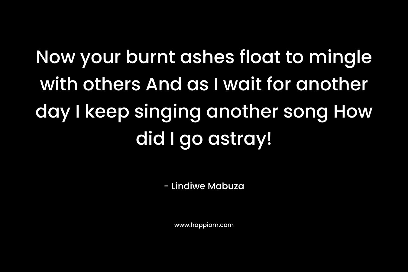 Now your burnt ashes float to mingle with others And as I wait for another day I keep singing another song How did I go astray! – Lindiwe Mabuza