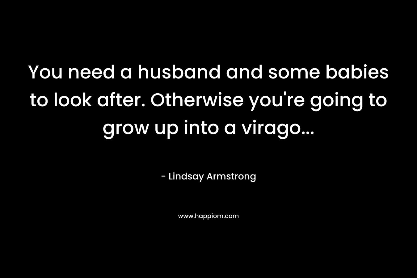 You need a husband and some babies to look after. Otherwise you're going to grow up into a virago...