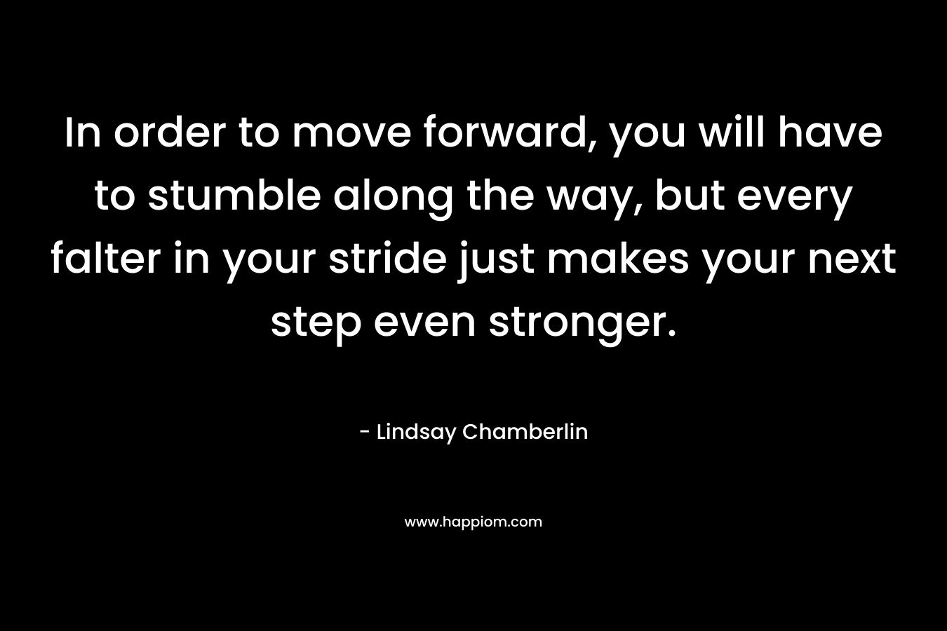 In order to move forward, you will have to stumble along the way, but every falter in your stride just makes your next step even stronger. – Lindsay Chamberlin