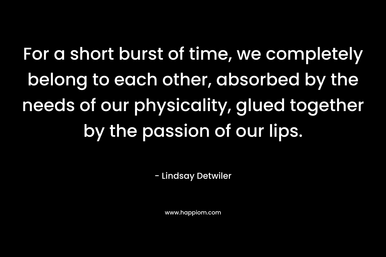 For a short burst of time, we completely belong to each other, absorbed by the needs of our physicality, glued together by the passion of our lips. – Lindsay Detwiler