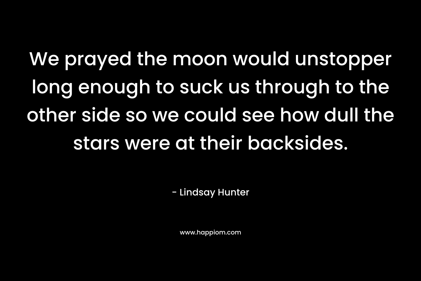 We prayed the moon would unstopper long enough to suck us through to the other side so we could see how dull the stars were at their backsides. – Lindsay Hunter