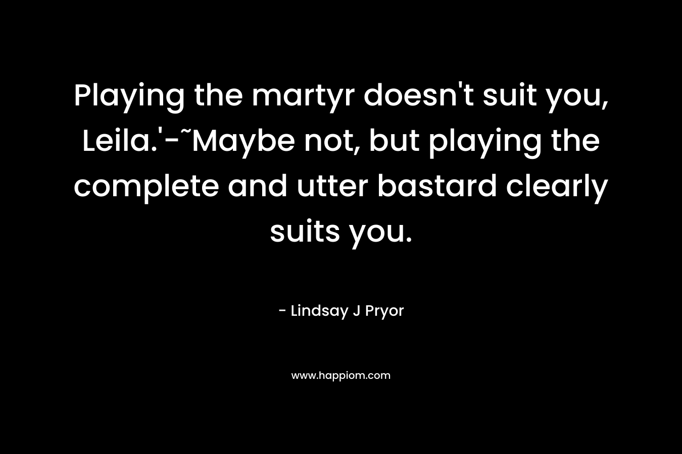 Playing the martyr doesn’t suit you, Leila.’-˜Maybe not, but playing the complete and utter bastard clearly suits you. – Lindsay J Pryor