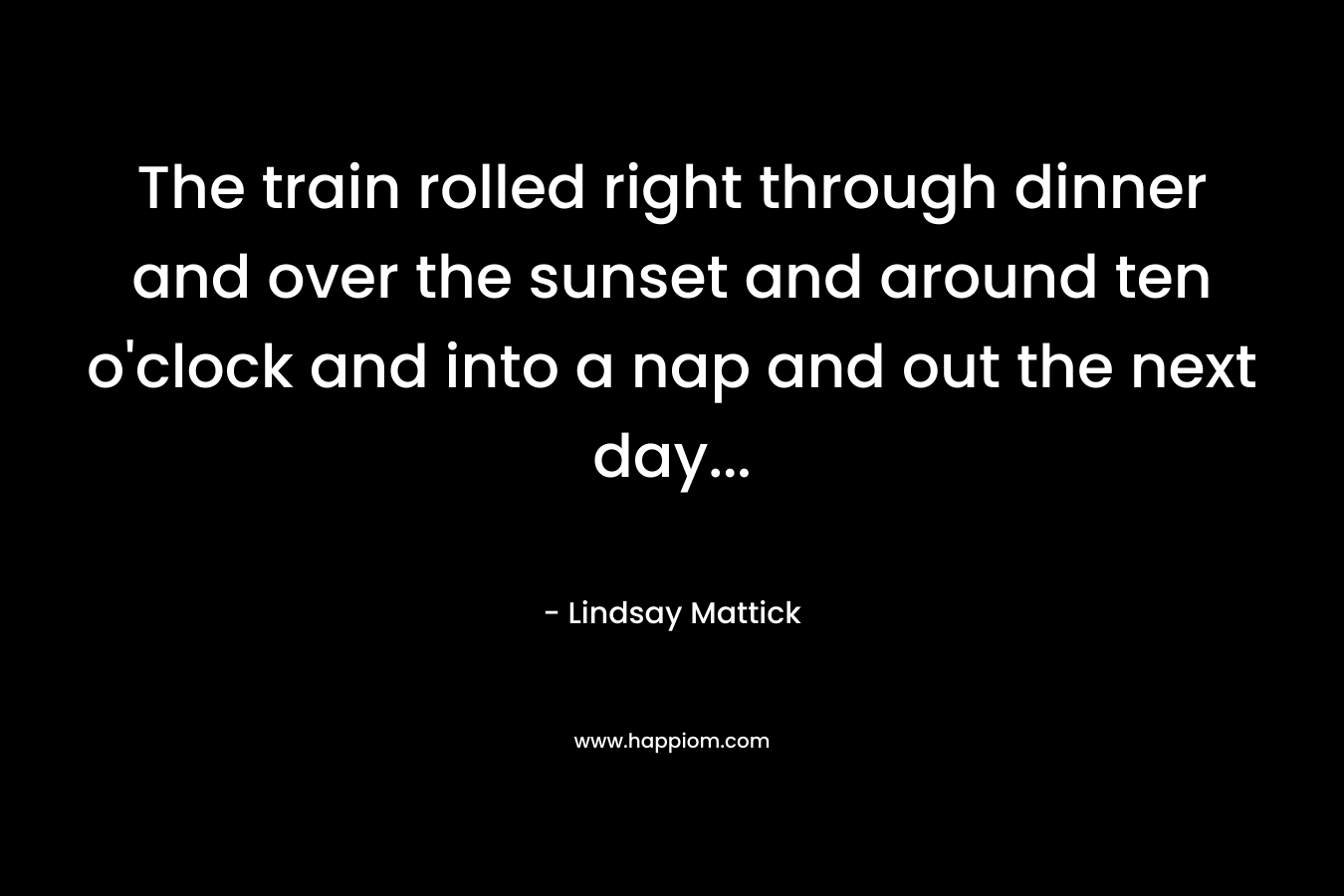 The train rolled right through dinner and over the sunset and around ten o’clock and into a nap and out the next day… – Lindsay Mattick