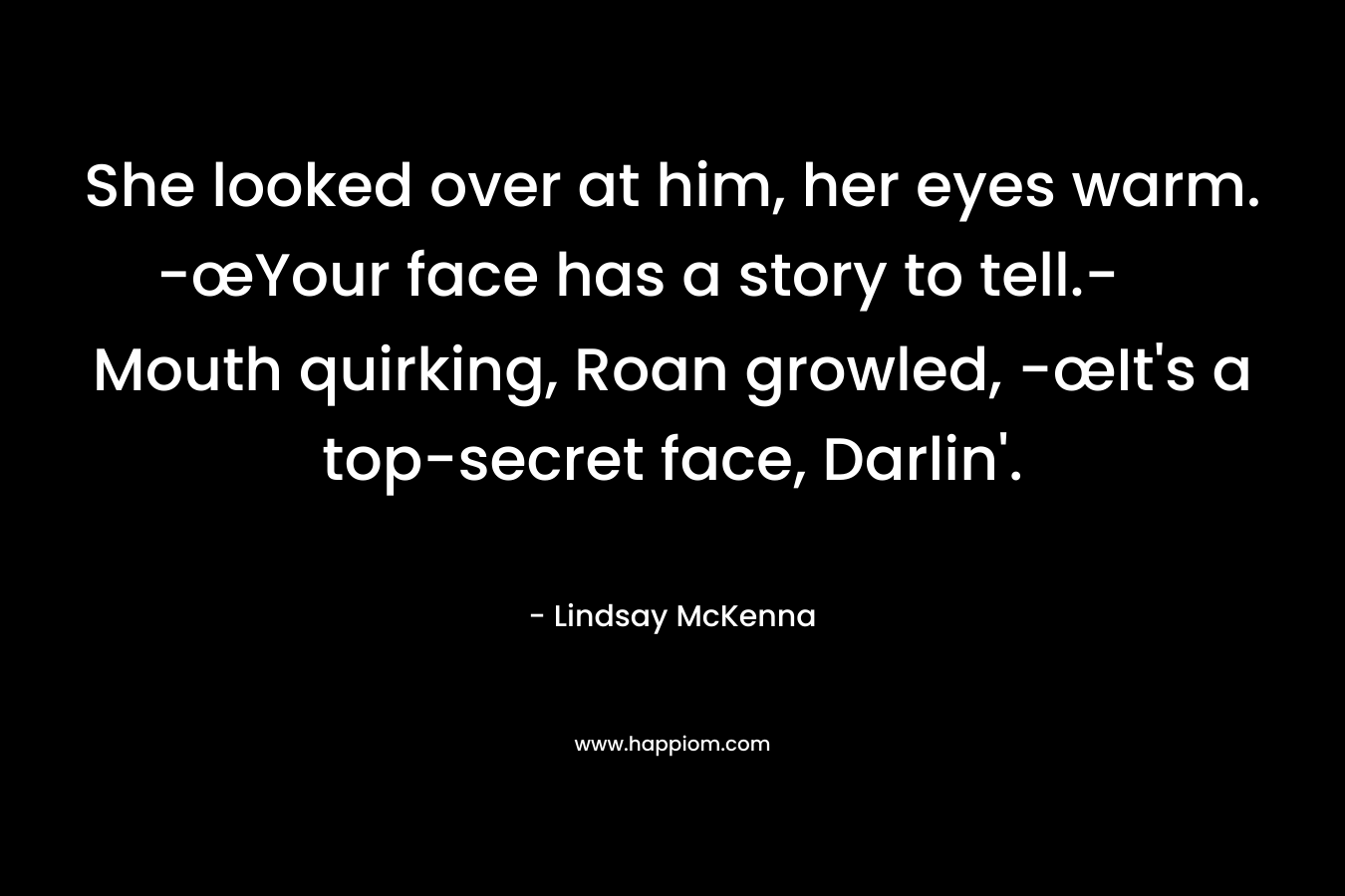 She looked over at him, her eyes warm. -œYour face has a story to tell.- Mouth quirking, Roan growled, -œIt’s a top-secret face, Darlin’. – Lindsay McKenna