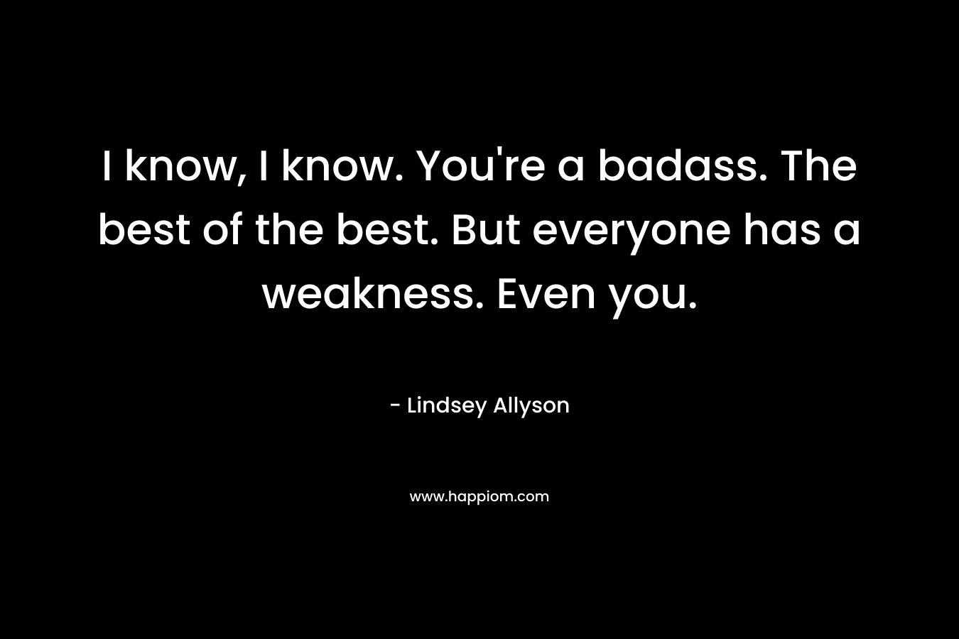 I know, I know. You're a badass. The best of the best. But everyone has a weakness. Even you.