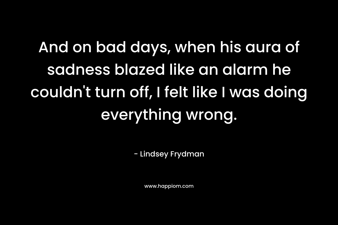 And on bad days, when his aura of sadness blazed like an alarm he couldn’t turn off, I felt like I was doing everything wrong. – Lindsey Frydman