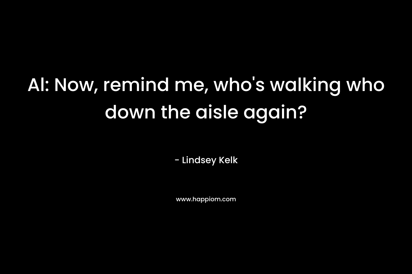 Al: Now, remind me, who’s walking who down the aisle again? – Lindsey Kelk