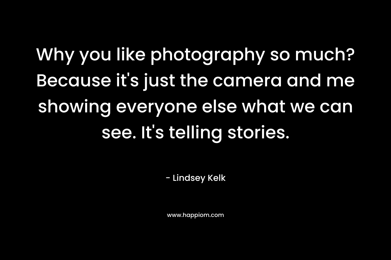 Why you like photography so much? Because it’s just the camera and me showing everyone else what we can see. It’s telling stories. – Lindsey Kelk