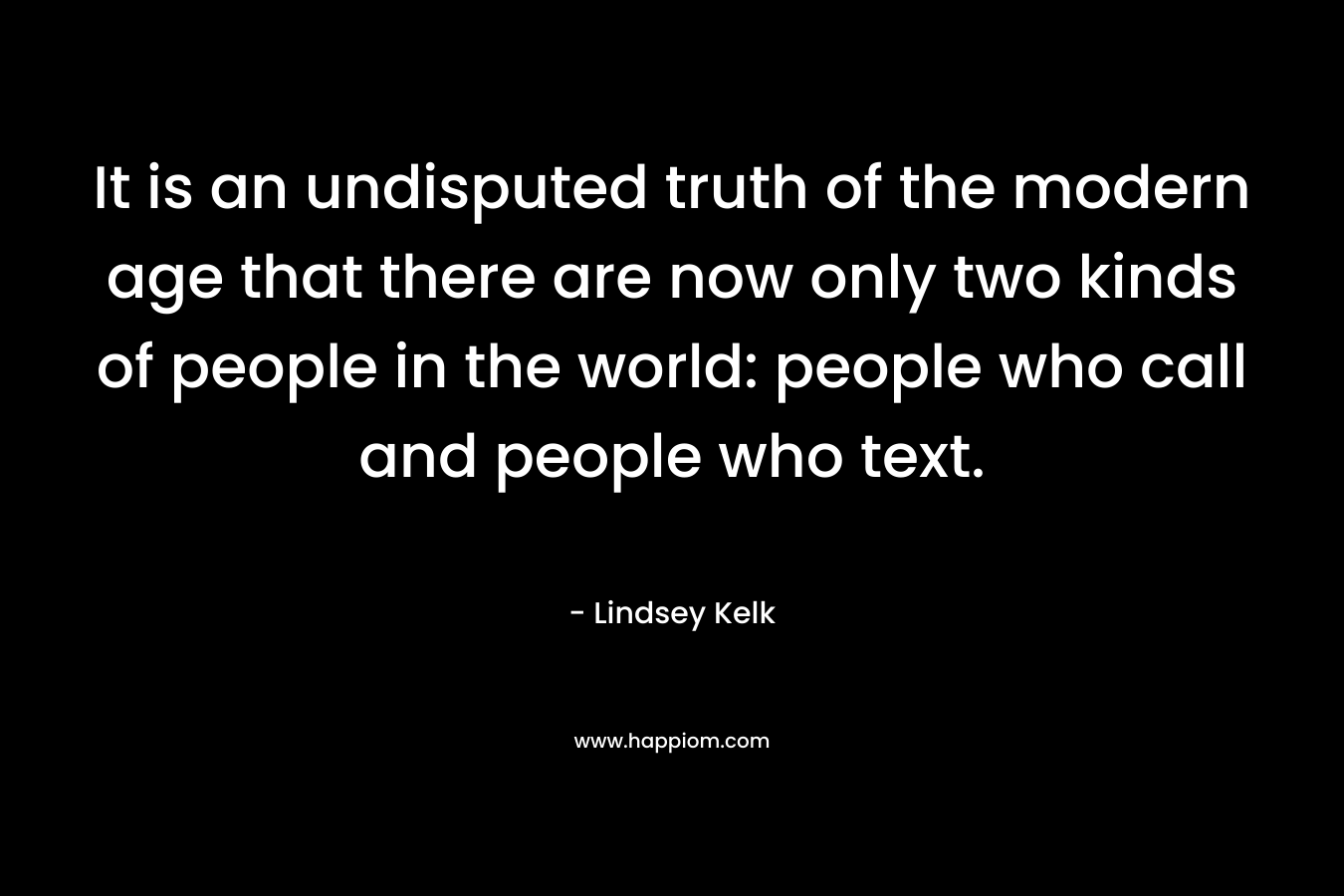 It is an undisputed truth of the modern age that there are now only two kinds of people in the world: people who call and people who text. – Lindsey Kelk