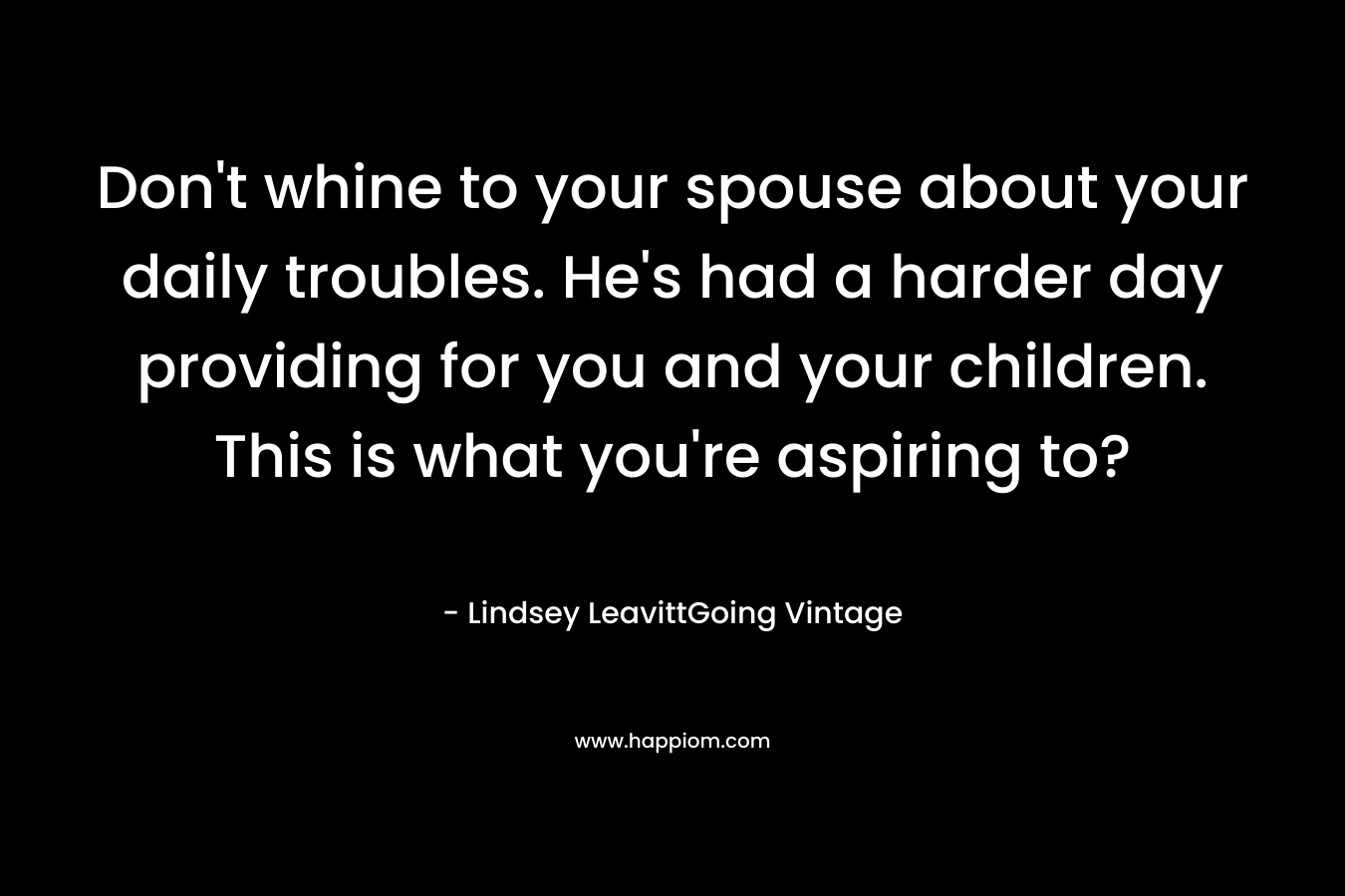 Don’t whine to your spouse about your daily troubles. He’s had a harder day providing for you and your children. This is what you’re aspiring to? – Lindsey LeavittGoing Vintage