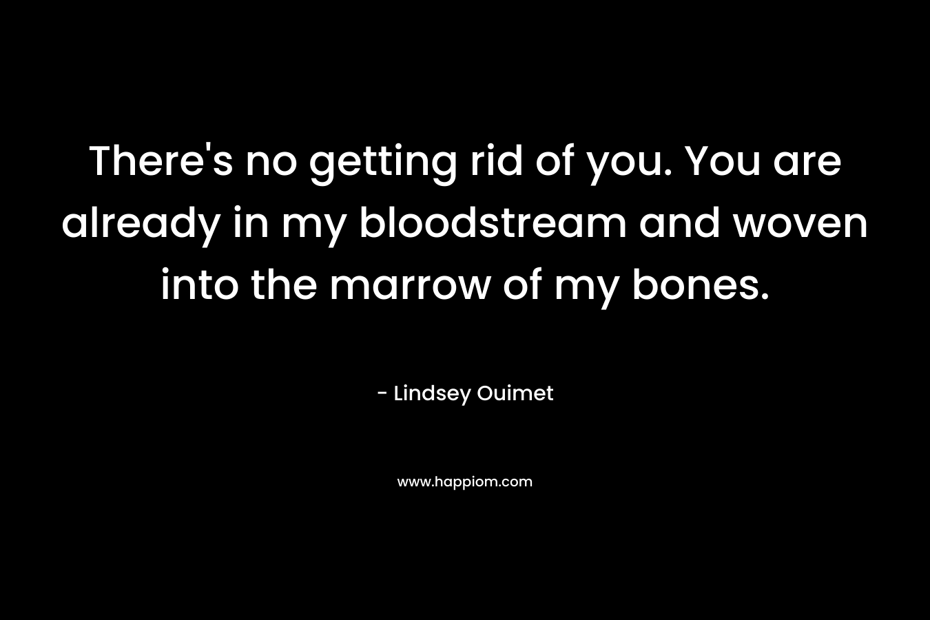 There’s no getting rid of you. You are already in my bloodstream and woven into the marrow of my bones. – Lindsey Ouimet