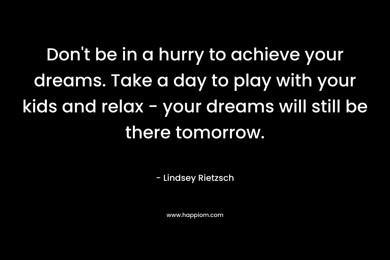 Don't be in a hurry to achieve your dreams. Take a day to play with your kids and relax - your dreams will still be there tomorrow.