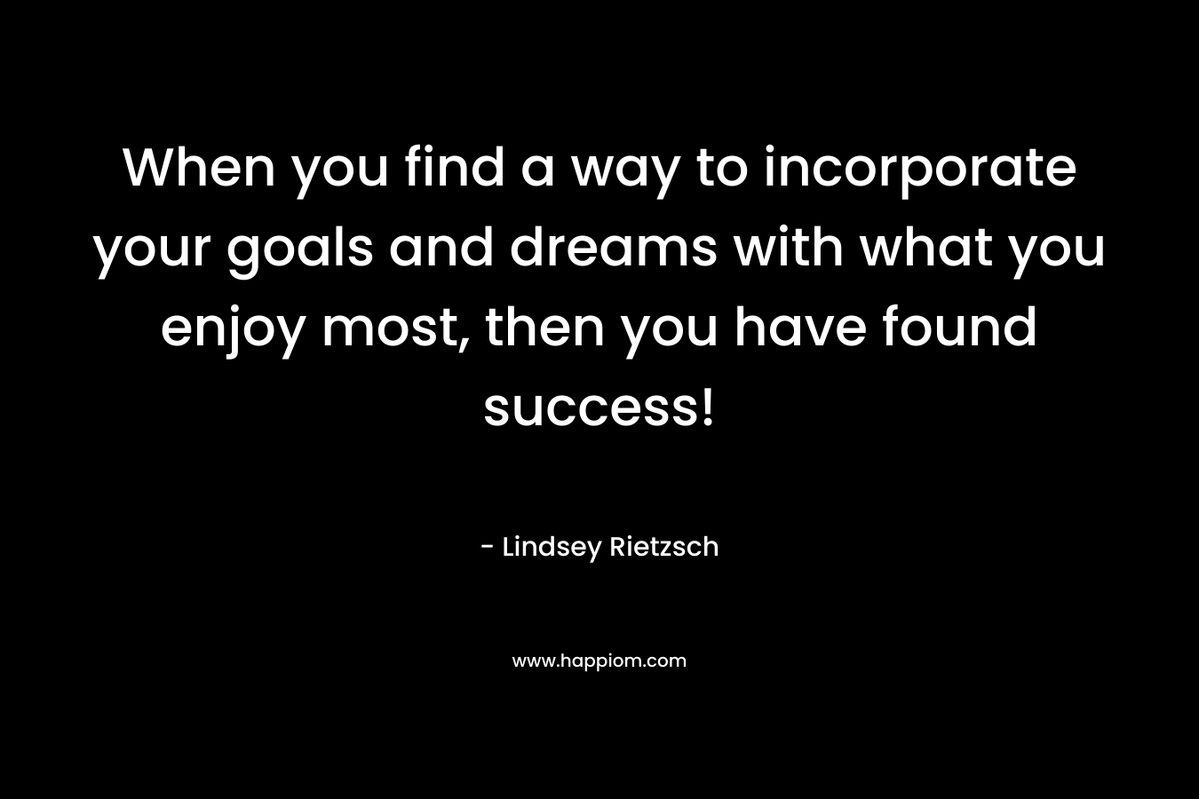 When you find a way to incorporate your goals and dreams with what you enjoy most, then you have found success!