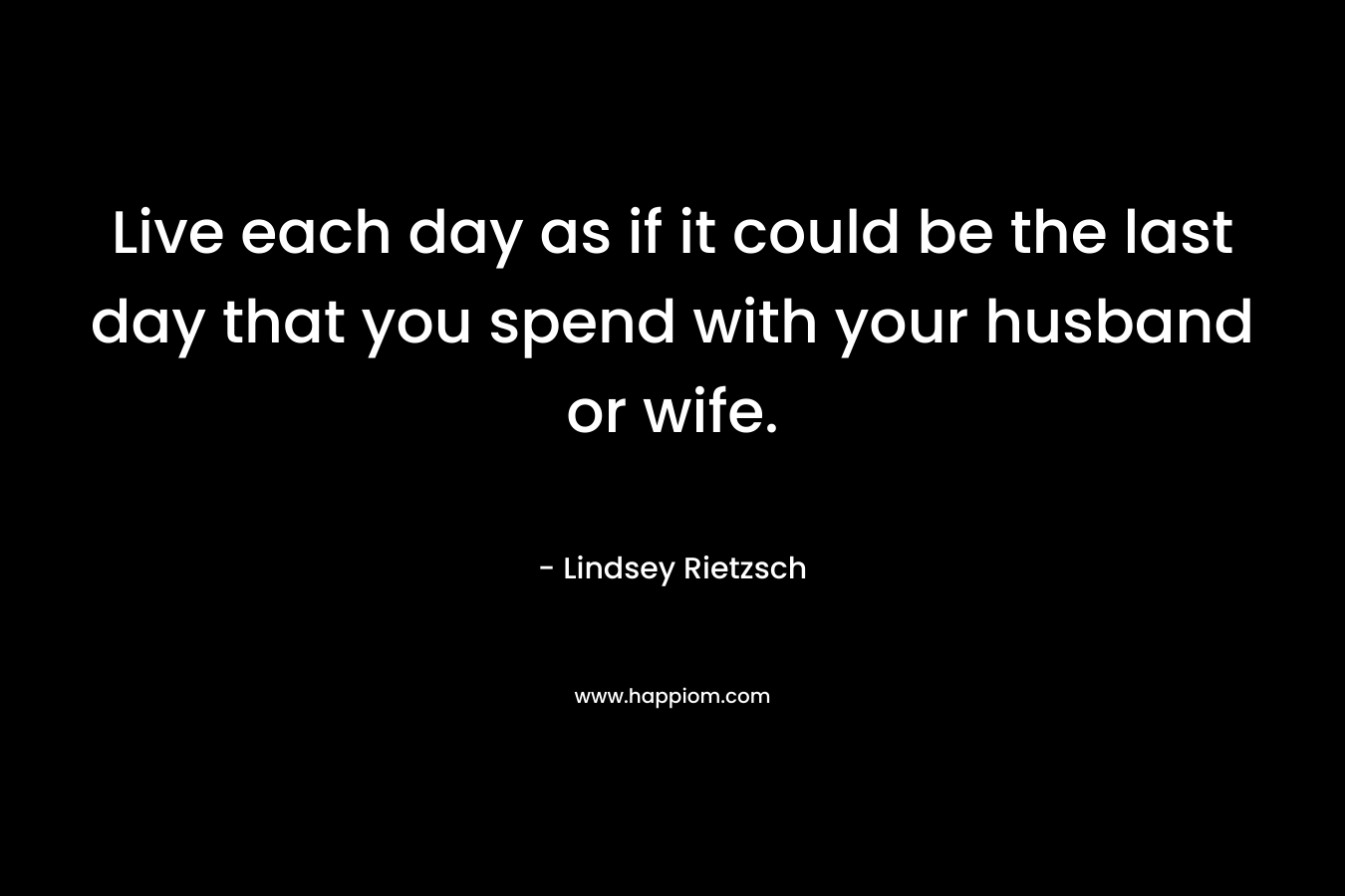 Live each day as if it could be the last day that you spend with your husband or wife.