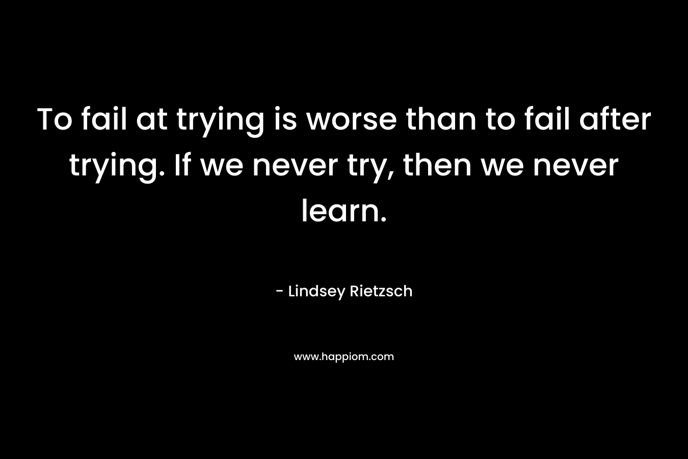 To fail at trying is worse than to fail after trying. If we never try, then we never learn.