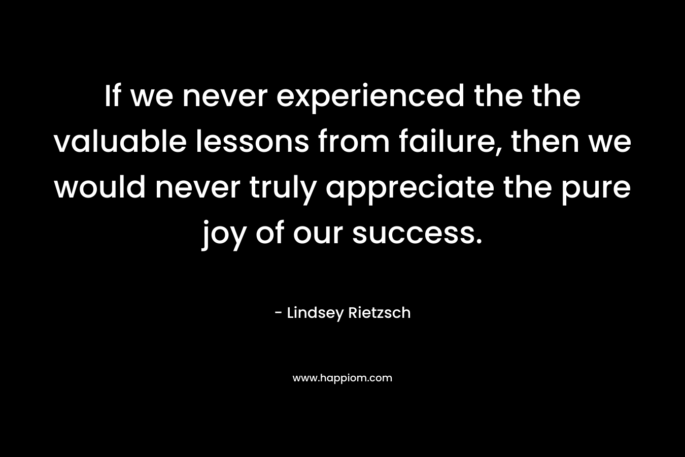 If we never experienced the the valuable lessons from failure, then we would never truly appreciate the pure joy of our success.