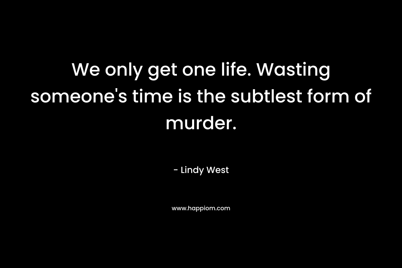We only get one life. Wasting someone’s time is the subtlest form of murder. – Lindy West