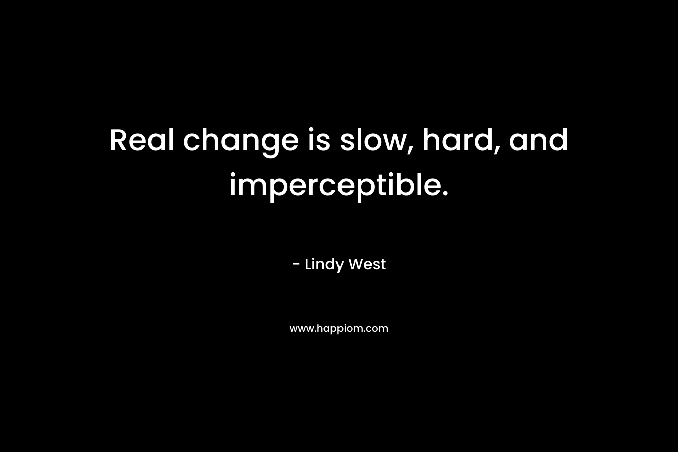 Real change is slow, hard, and imperceptible.