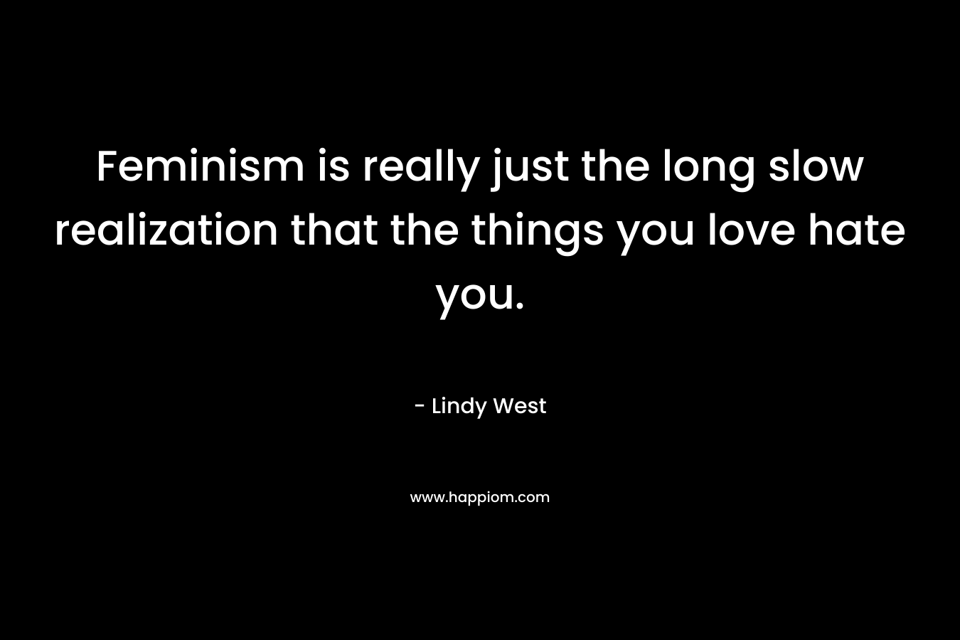 Feminism is really just the long slow realization that the things you love hate you. – Lindy West