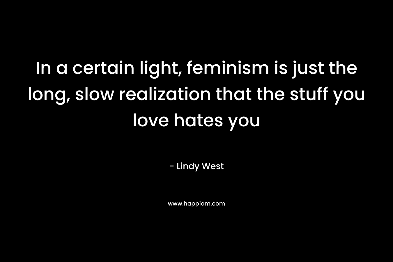 In a certain light, feminism is just the long, slow realization that the stuff you love hates you – Lindy West