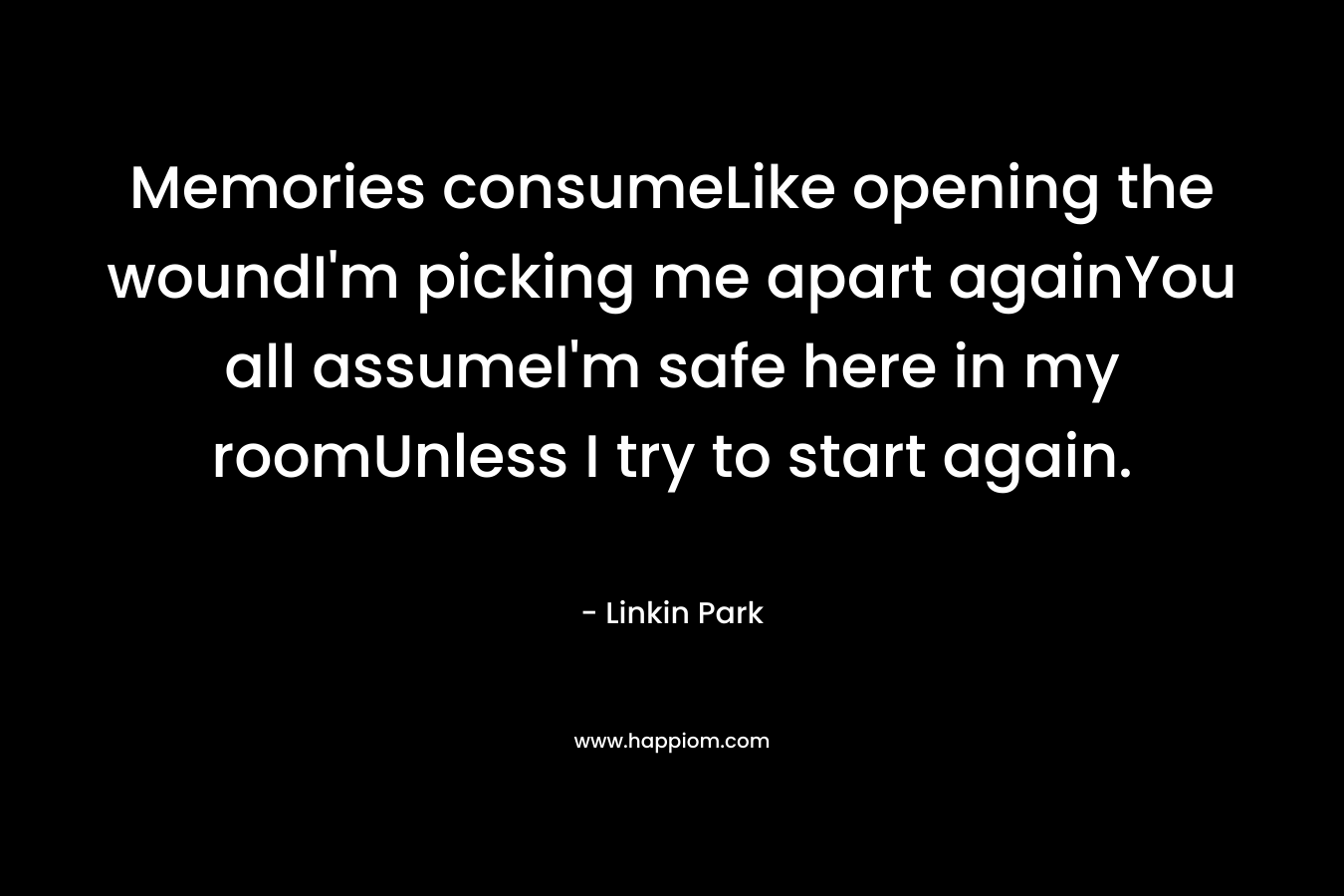 Memories consumeLike opening the woundI’m picking me apart againYou all assumeI’m safe here in my roomUnless I try to start again. – Linkin Park