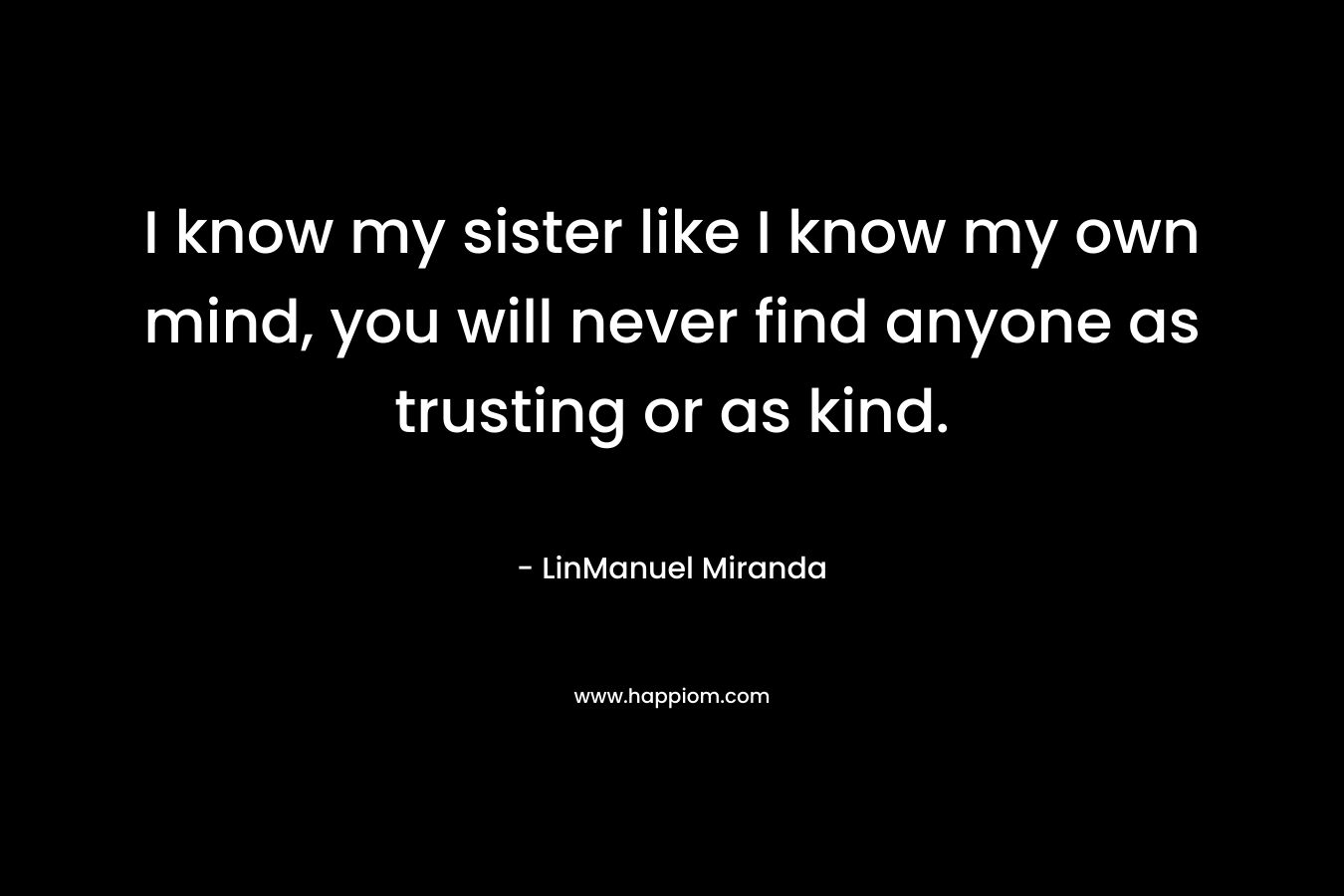 I know my sister like I know my own mind, you will never find anyone as trusting or as kind.
