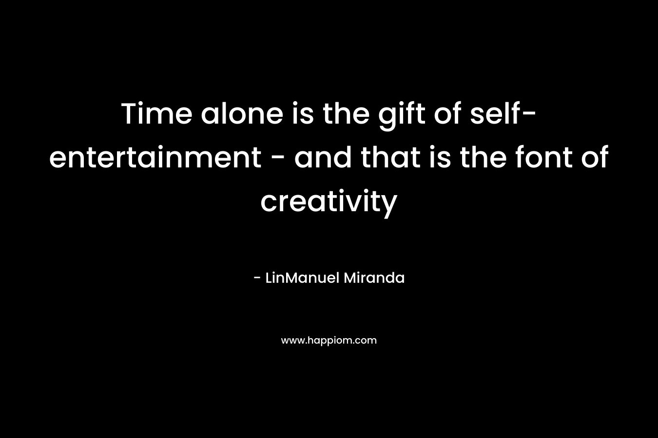 Time alone is the gift of self-entertainment – and that is the font of creativity – LinManuel Miranda