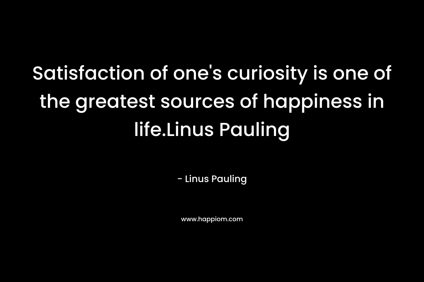 Satisfaction of one’s curiosity is one of the greatest sources of happiness in life.Linus Pauling – Linus Pauling