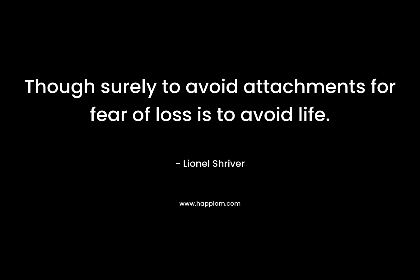 Though surely to avoid attachments for fear of loss is to avoid life.