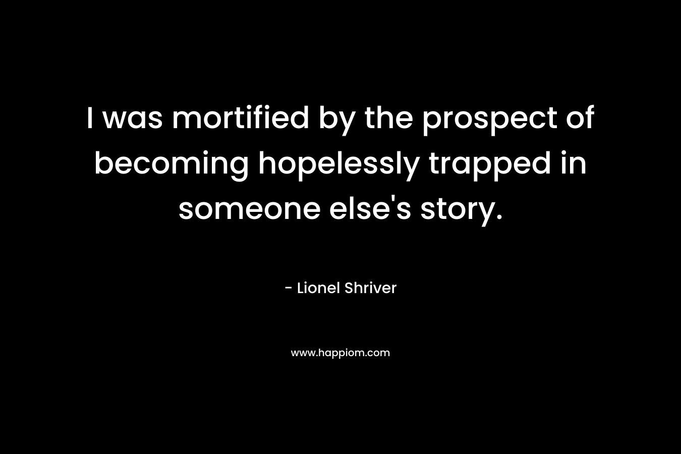 I was mortified by the prospect of becoming hopelessly trapped in someone else’s story. – Lionel Shriver