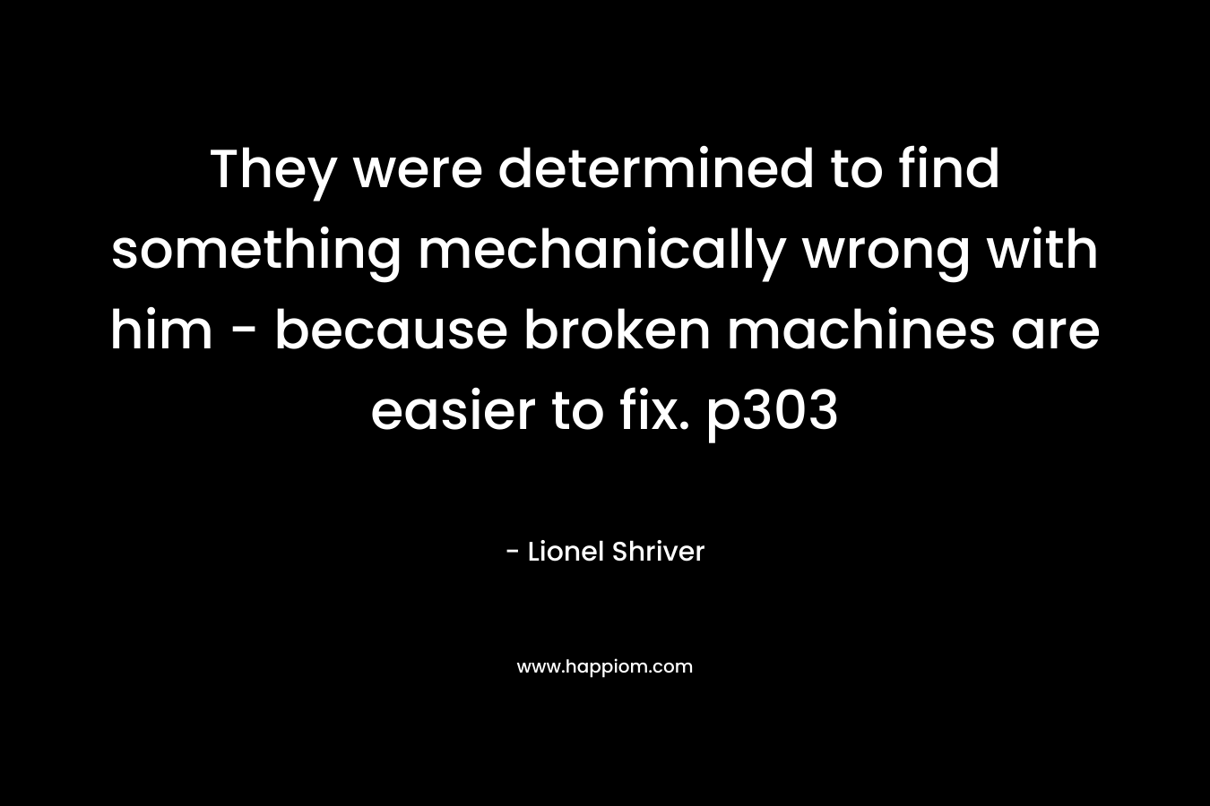 They were determined to find something mechanically wrong with him – because broken machines are easier to fix. p303 – Lionel Shriver