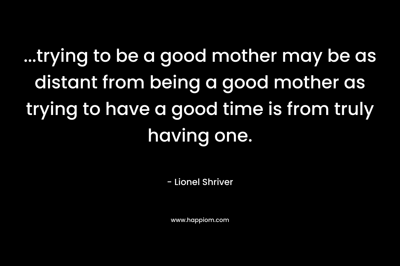 …trying to be a good mother may be as distant from being a good mother as trying to have a good time is from truly having one. – Lionel Shriver