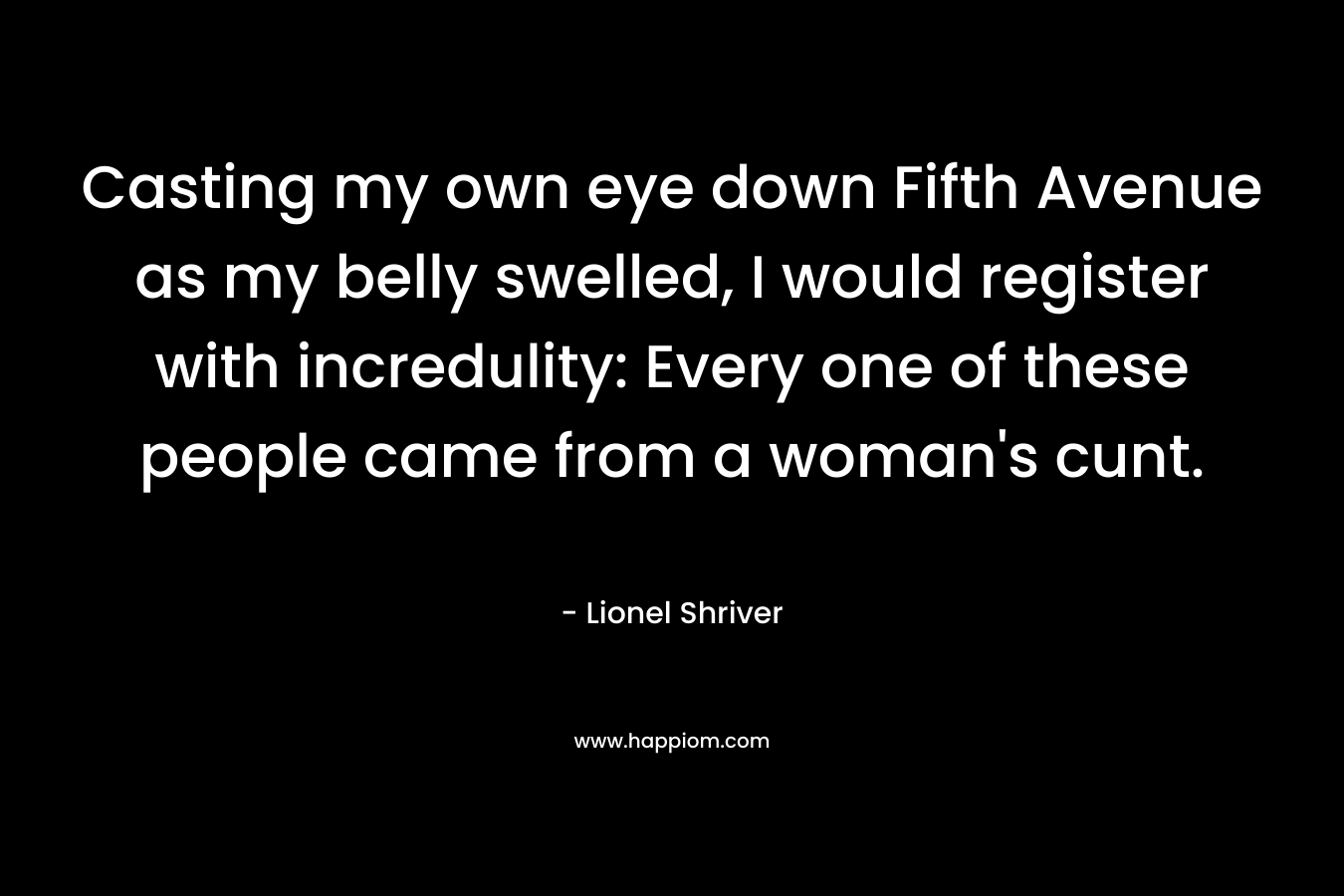 Casting my own eye down Fifth Avenue as my belly swelled, I would register with incredulity: Every one of these people came from a woman’s cunt. – Lionel Shriver