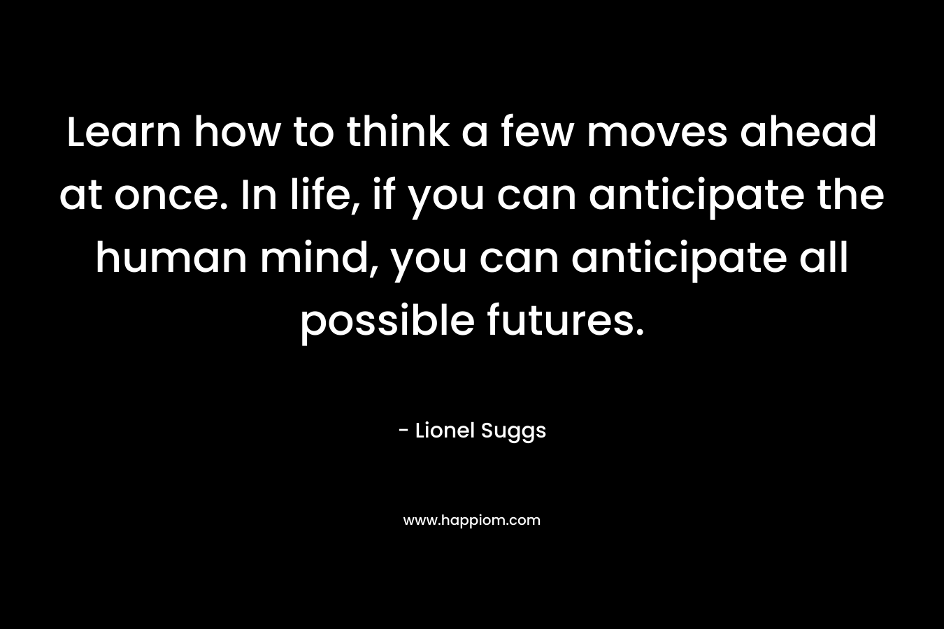 Learn how to think a few moves ahead at once. In life, if you can anticipate the human mind, you can anticipate all possible futures.