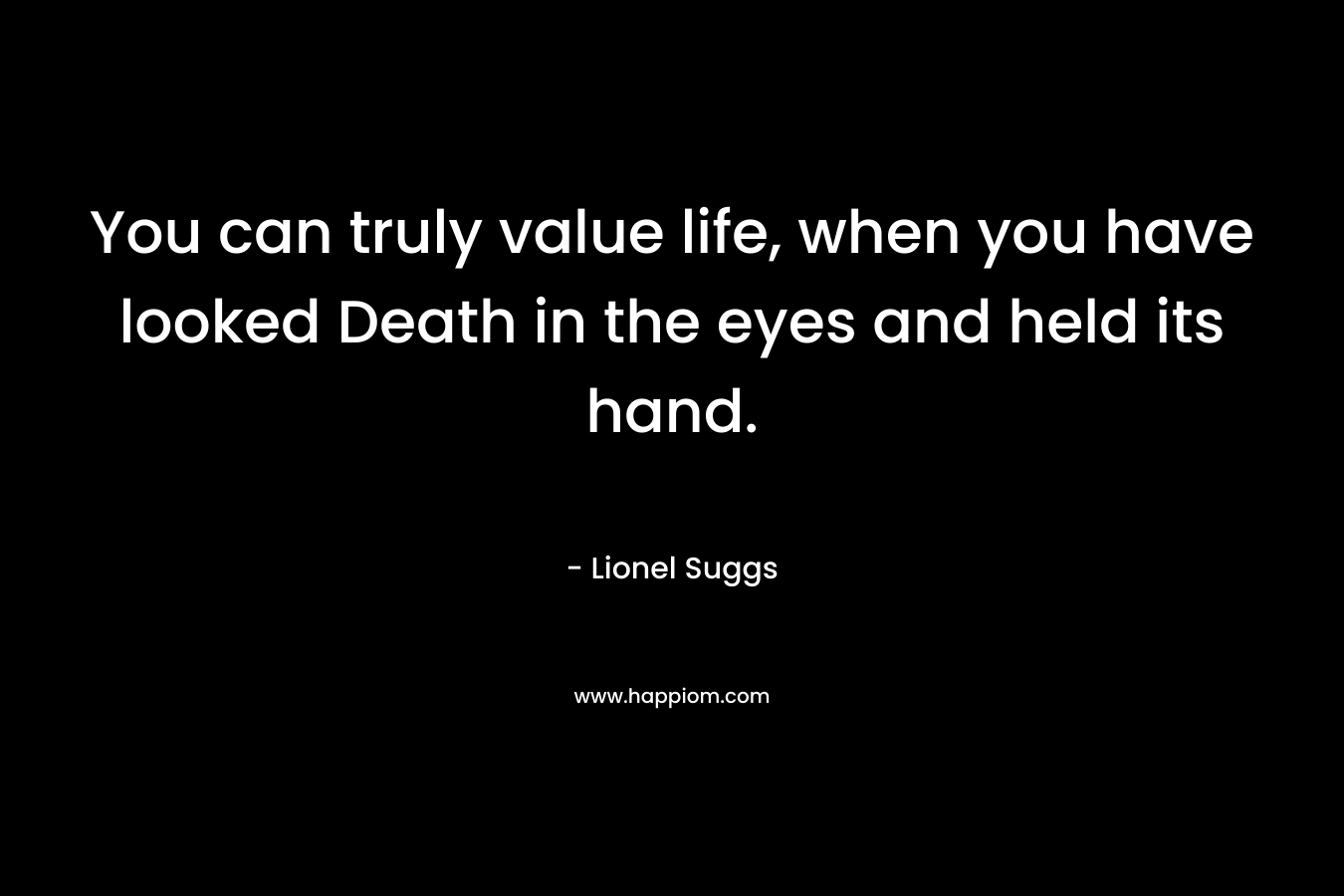 You can truly value life, when you have looked Death in the eyes and held its hand.