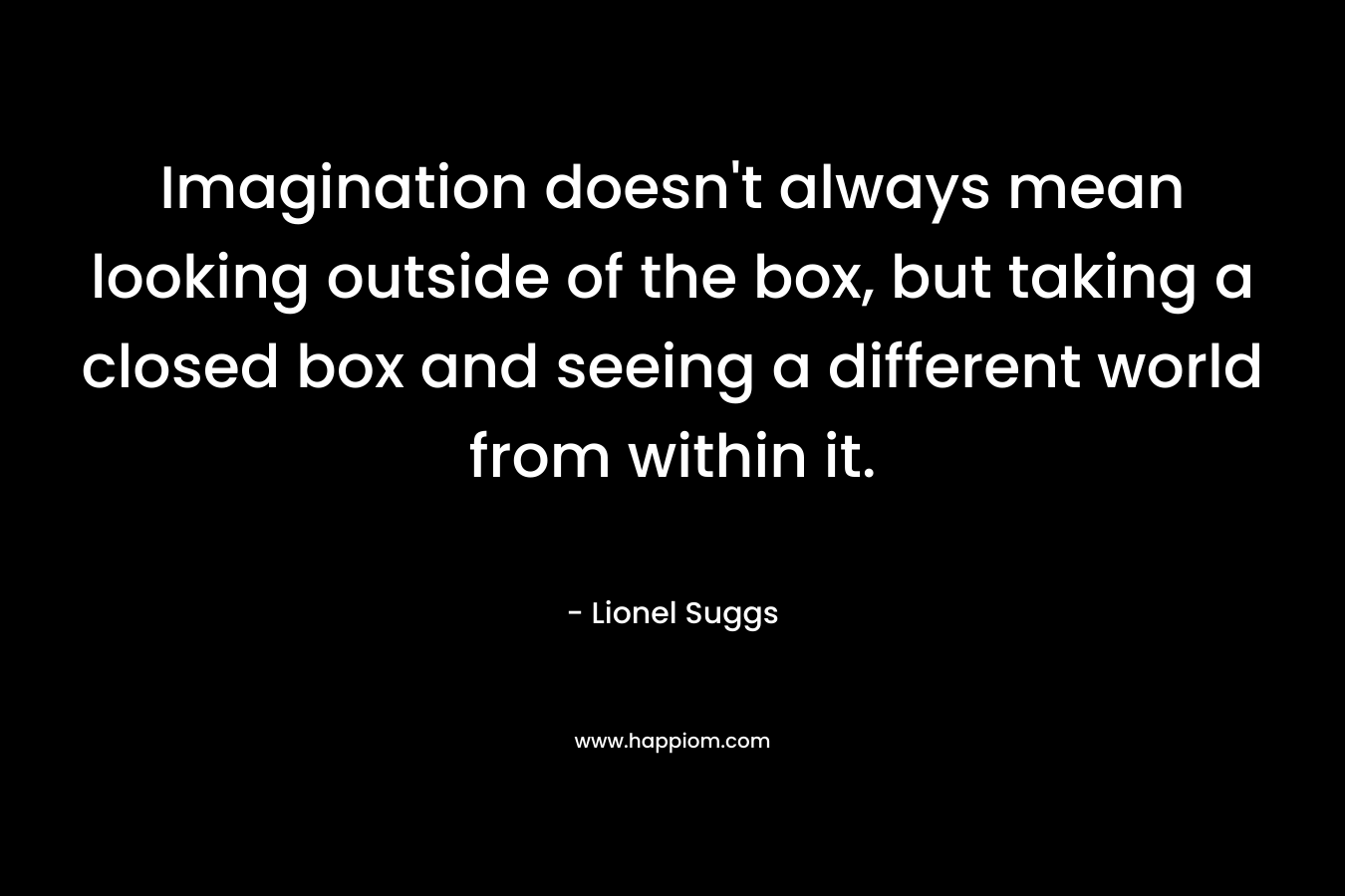 Imagination doesn't always mean looking outside of the box, but taking a closed box and seeing a different world from within it.