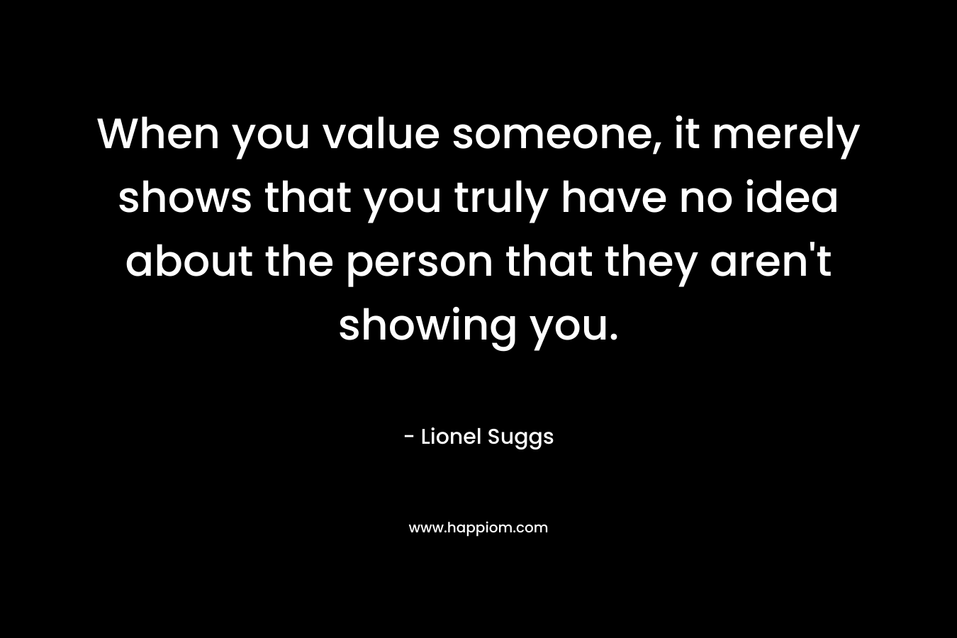 When you value someone, it merely shows that you truly have no idea about the person that they aren't showing you.