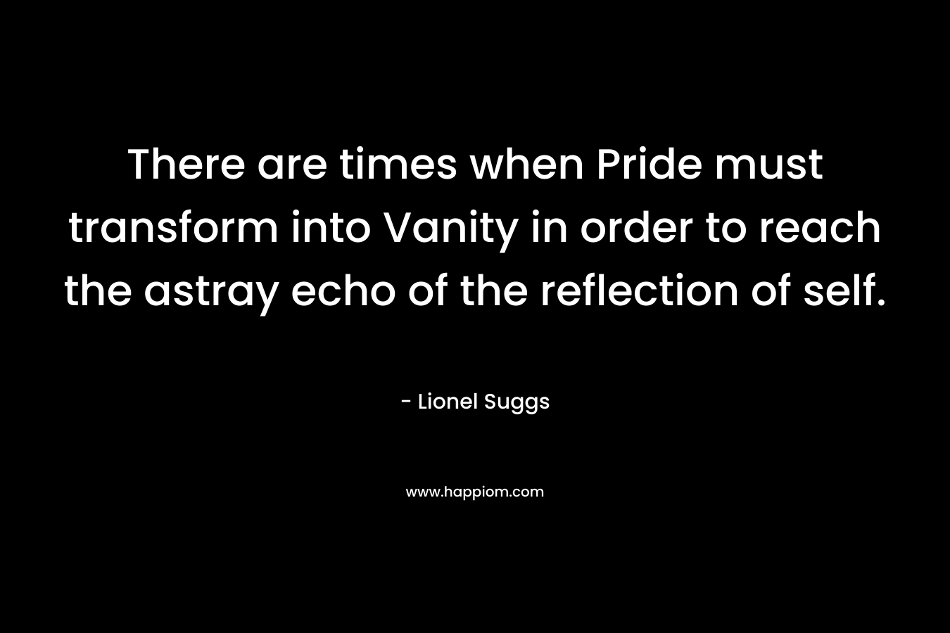 There are times when Pride must transform into Vanity in order to reach the astray echo of the reflection of self. – Lionel Suggs