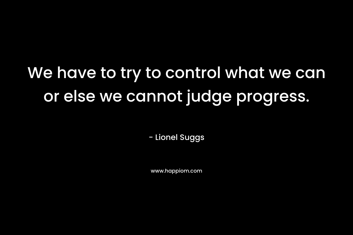 We have to try to control what we can or else we cannot judge progress.