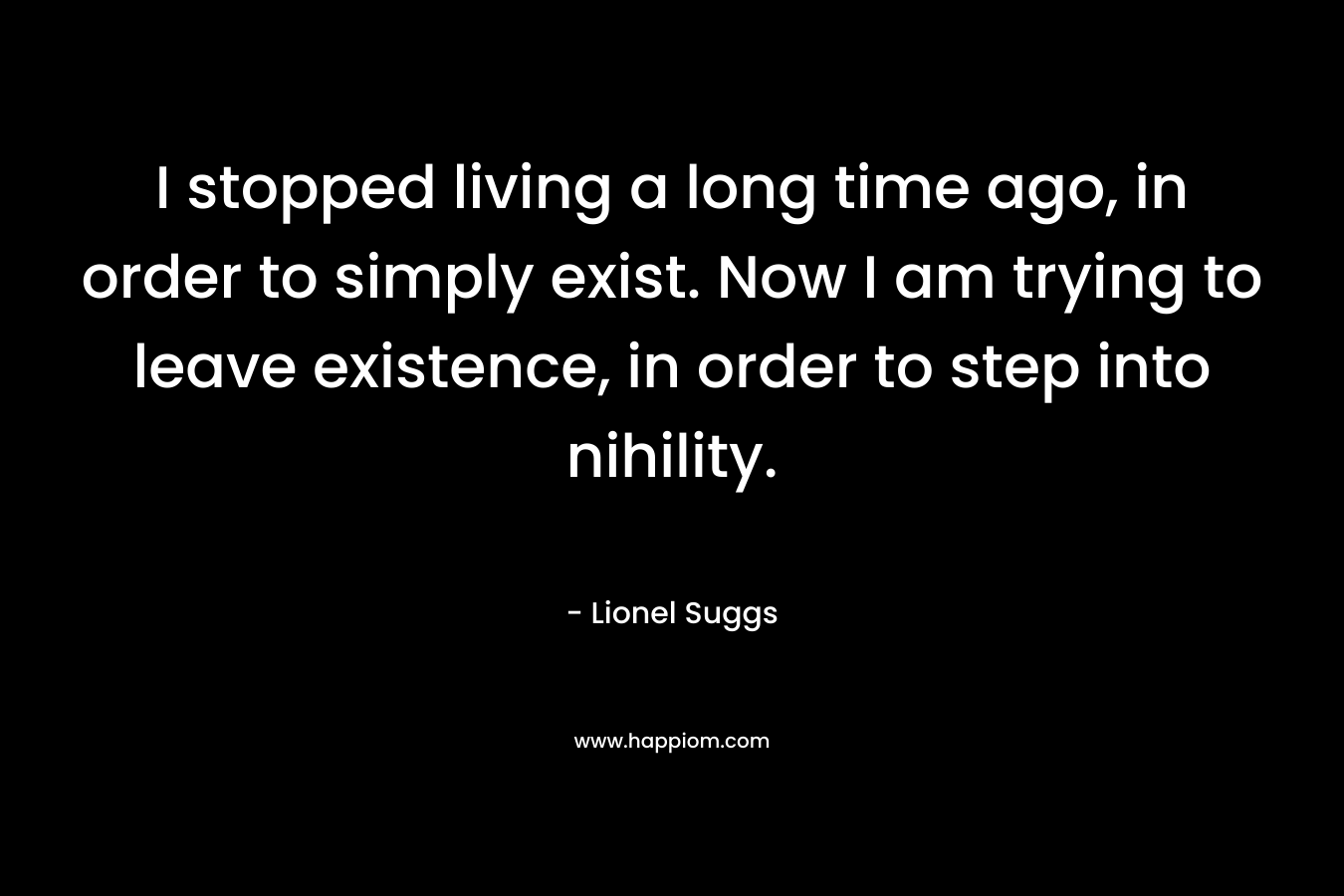 I stopped living a long time ago, in order to simply exist. Now I am trying to leave existence, in order to step into nihility. – Lionel Suggs