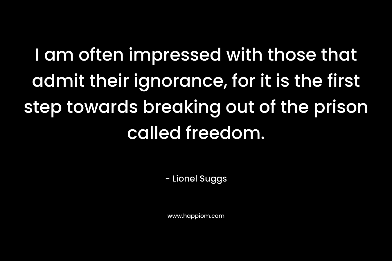 I am often impressed with those that admit their ignorance, for it is the first step towards breaking out of the prison called freedom. – Lionel Suggs