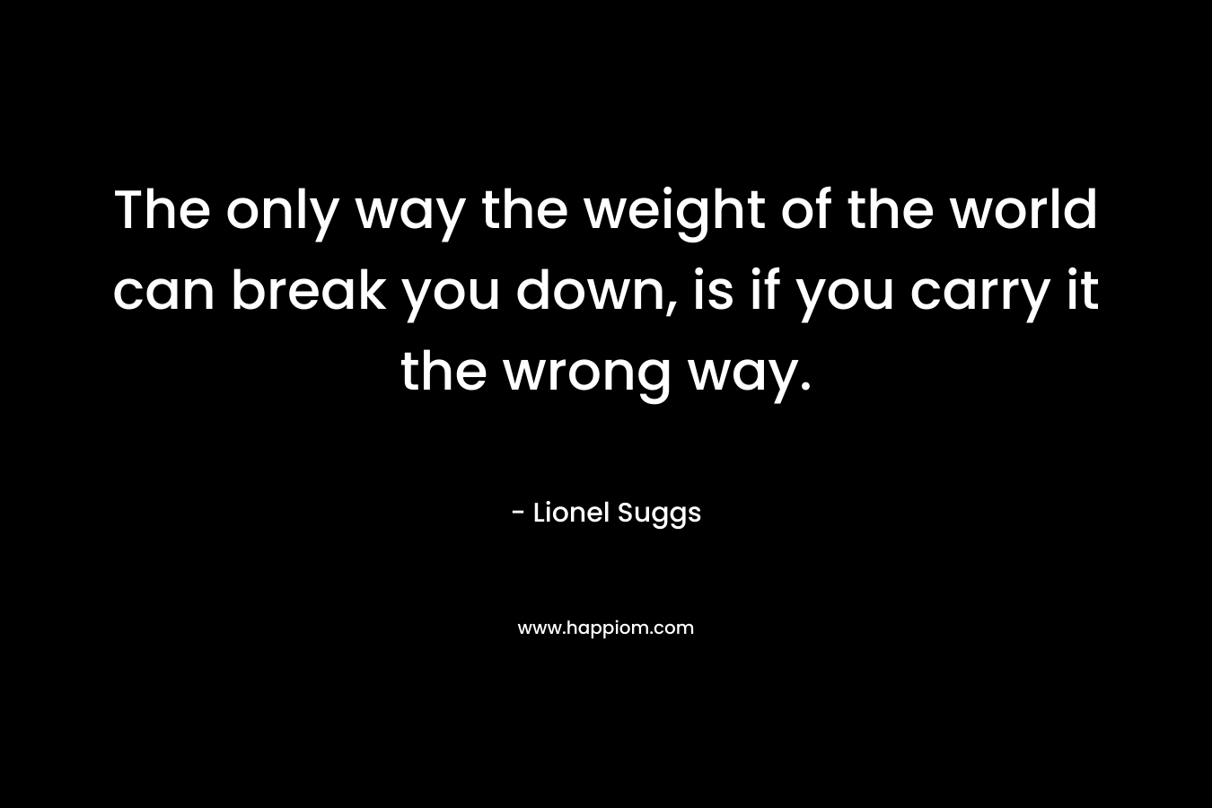 The only way the weight of the world can break you down, is if you carry it the wrong way. – Lionel Suggs