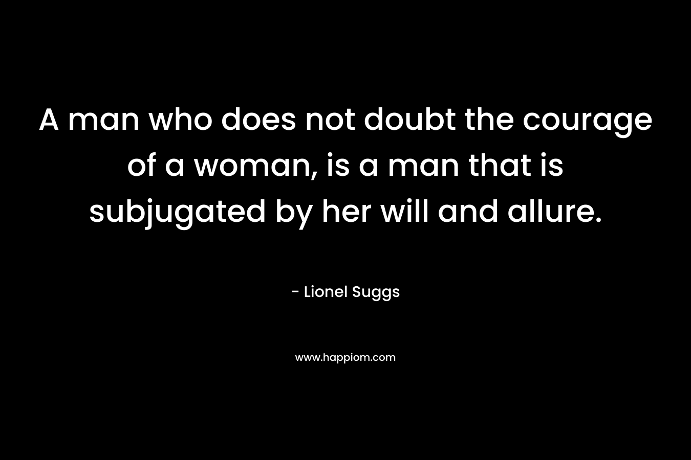 A man who does not doubt the courage of a woman, is a man that is subjugated by her will and allure.