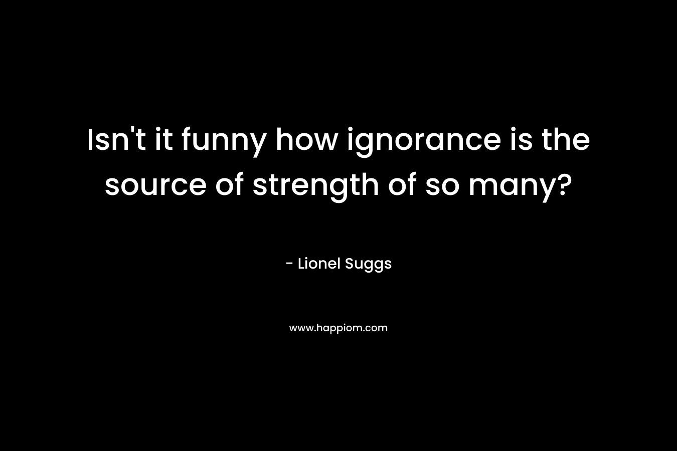 Isn't it funny how ignorance is the source of strength of so many?