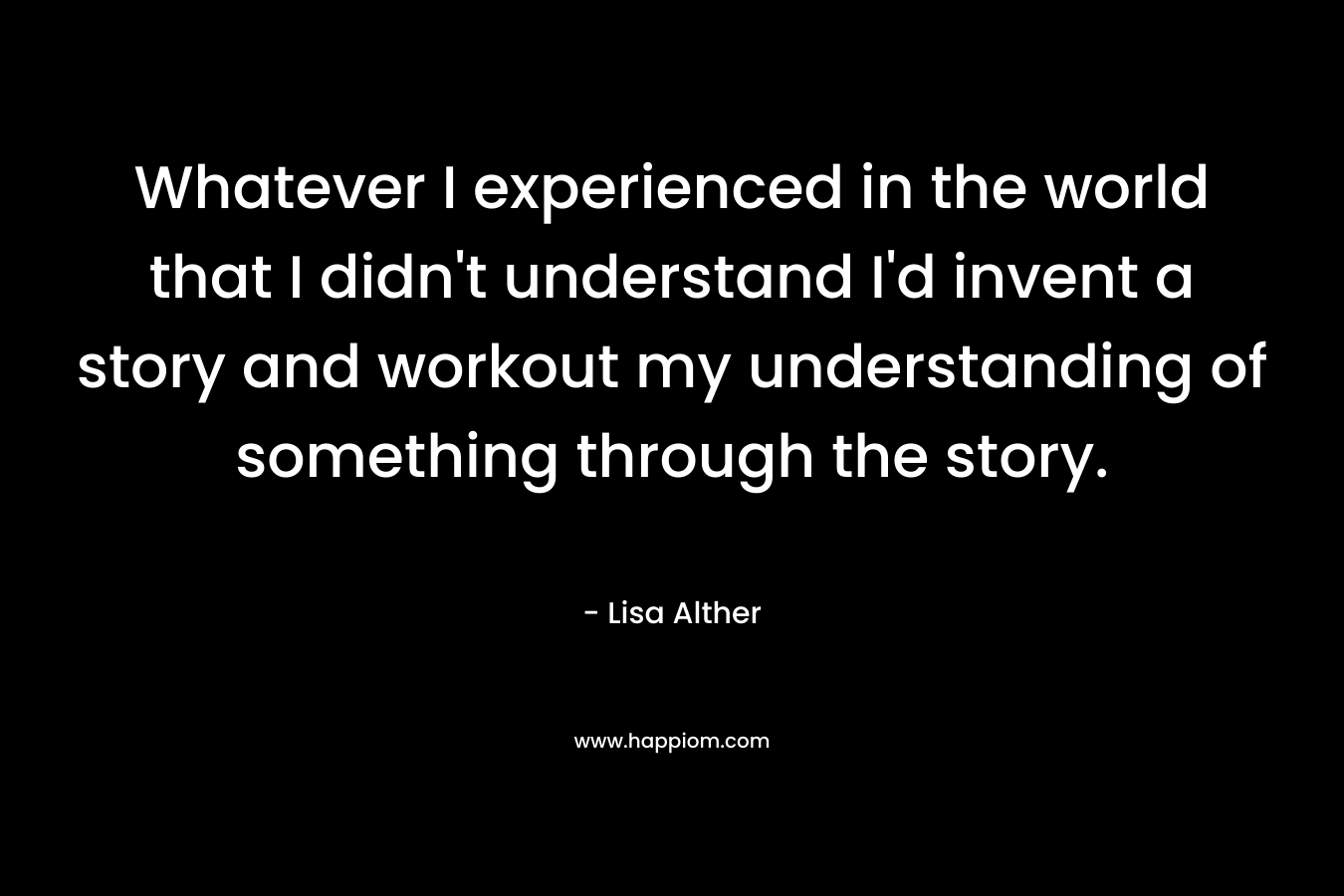 Whatever I experienced in the world that I didn't understand I'd invent a story and workout my understanding of something through the story.